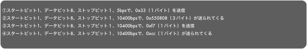 
①スタートビット1、データビット8、ストップビット１、5bpsで、0x33（１バイト）を送信②スタートビット1、データビット8、ストップビット１、10400bpsで、0x550808（３バイト）が送られてくる③スタートビット1、データビット8、ストップビット１、10400bpsで、0xf7（１バイト）を送信④スタートビット1、データビット8、ストップビット１、10400bpsで、0xcc（１バイト）が送られてくる