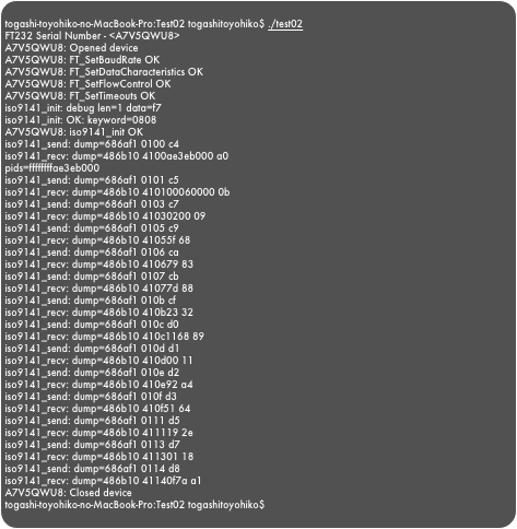 
togashi-toyohiko-no-MacBook-Pro:Test02 togashitoyohiko$ ./test02FT232 Serial Number - <A7V5QWU8>A7V5QWU8: Opened deviceA7V5QWU8: FT_SetBaudRate OKA7V5QWU8: FT_SetDataCharacteristics OKA7V5QWU8: FT_SetFlowControl OKA7V5QWU8: FT_SetTimeouts OKiso9141_init: debug len=1 data=f7iso9141_init: OK: keyword=0808A7V5QWU8: iso9141_init OKiso9141_send: dump=686af1 0100 c4iso9141_recv: dump=486b10 4100ae3eb000 a0pids=ffffffffae3eb000iso9141_send: dump=686af1 0101 c5iso9141_recv: dump=486b10 410100060000 0biso9141_send: dump=686af1 0103 c7iso9141_recv: dump=486b10 41030200 09iso9141_send: dump=686af1 0105 c9iso9141_recv: dump=486b10 41055f 68iso9141_send: dump=686af1 0106 caiso9141_recv: dump=486b10 410679 83iso9141_send: dump=686af1 0107 cbiso9141_recv: dump=486b10 41077d 88iso9141_send: dump=686af1 010b cfiso9141_recv: dump=486b10 410b23 32iso9141_send: dump=686af1 010c d0iso9141_recv: dump=486b10 410c1168 89iso9141_send: dump=686af1 010d d1iso9141_recv: dump=486b10 410d00 11iso9141_send: dump=686af1 010e d2iso9141_recv: dump=486b10 410e92 a4iso9141_send: dump=686af1 010f d3iso9141_recv: dump=486b10 410f51 64iso9141_send: dump=686af1 0111 d5iso9141_recv: dump=486b10 411119 2eiso9141_send: dump=686af1 0113 d7iso9141_recv: dump=486b10 411301 18iso9141_send: dump=686af1 0114 d8iso9141_recv: dump=486b10 41140f7a a1A7V5QWU8: Closed devicetogashi-toyohiko-no-MacBook-Pro:Test02 togashitoyohiko$ 