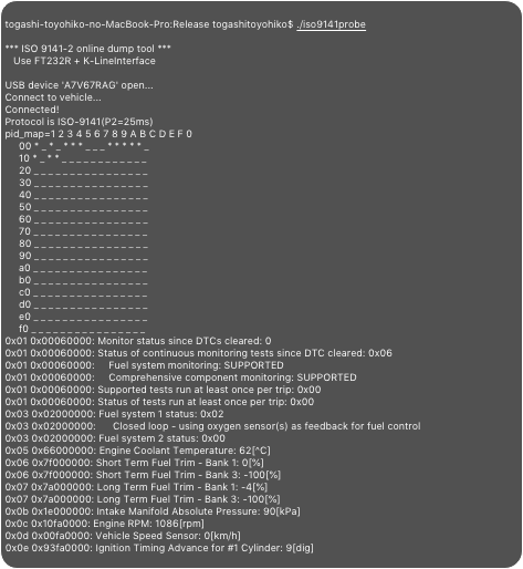 
togashi-toyohiko-no-MacBook-Pro:Release togashitoyohiko$ ./iso9141probe*** ISO 9141-2 online dump tool ***   Use FT232R + K-LineInterfaceUSB device 'A7V67RAG' open...Connect to vehicle...Connected!Protocol is ISO-9141(P2=25ms)pid_map=1 2 3 4 5 6 7 8 9 A B C D E F 0     00 * _ * _ * * * _ _ _ * * * * * _      10 * _ * * _ _ _ _ _ _ _ _ _ _ _ _      20 _ _ _ _ _ _ _ _ _ _ _ _ _ _ _ _      30 _ _ _ _ _ _ _ _ _ _ _ _ _ _ _ _      40 _ _ _ _ _ _ _ _ _ _ _ _ _ _ _ _      50 _ _ _ _ _ _ _ _ _ _ _ _ _ _ _ _      60 _ _ _ _ _ _ _ _ _ _ _ _ _ _ _ _      70 _ _ _ _ _ _ _ _ _ _ _ _ _ _ _ _      80 _ _ _ _ _ _ _ _ _ _ _ _ _ _ _ _      90 _ _ _ _ _ _ _ _ _ _ _ _ _ _ _ _      a0 _ _ _ _ _ _ _ _ _ _ _ _ _ _ _ _      b0 _ _ _ _ _ _ _ _ _ _ _ _ _ _ _ _      c0 _ _ _ _ _ _ _ _ _ _ _ _ _ _ _ _      d0 _ _ _ _ _ _ _ _ _ _ _ _ _ _ _ _      e0 _ _ _ _ _ _ _ _ _ _ _ _ _ _ _ _      f0 _ _ _ _ _ _ _ _ _ _ _ _ _ _ _ _ 0x01 0x00060000: Monitor status since DTCs cleared: 00x01 0x00060000: Status of continuous monitoring tests since DTC cleared: 0x060x01 0x00060000:     Fuel system monitoring: SUPPORTED0x01 0x00060000:     Comprehensive component monitoring: SUPPORTED0x01 0x00060000: Supported tests run at least once per trip: 0x000x01 0x00060000: Status of tests run at least once per trip: 0x000x03 0x02000000: Fuel system 1 status: 0x020x03 0x02000000:      Closed loop - using oxygen sensor(s) as feedback for fuel control0x03 0x02000000: Fuel system 2 status: 0x000x05 0x66000000: Engine Coolant Temperature: 62[^C]0x06 0x7f000000: Short Term Fuel Trim - Bank 1: 0[%]0x06 0x7f000000: Short Term Fuel Trim - Bank 3: -100[%]0x07 0x7a000000: Long Term Fuel Trim - Bank 1: -4[%]0x07 0x7a000000: Long Term Fuel Trim - Bank 3: -100[%]0x0b 0x1e000000: Intake Manifold Absolute Pressure: 90[kPa]0x0c 0x10fa0000: Engine RPM: 1086[rpm]0x0d 0x00fa0000: Vehicle Speed Sensor: 0[km/h]0x0e 0x93fa0000: Ignition Timing Advance for #1 Cylinder: 9[dig]0x0f 0x3ffa0000: Intake Air Temperature: 23[^C]0x11 0x19fa0000: Absolute Throttle Position: 9[%]0x13 0x01fa0000: Location of Oxygen Sensors: 0x010x13 0x01fa0000:     Bank 1 - Sensor 10x14 0x98800000: Bank 1 – Sensor 1 Oxygen Sensor Output Voltage: 760[mV]0x14 0x98800000: Bank 1 – Sensor 1 Short Term Fuel Trim: 0[%]USB device 'A7V67RAG' Closedtogashi-toyohiko-no-MacBook-Pro:Release togashitoyohiko$ 